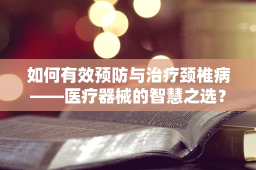 如何有效预防与治疗颈椎病——医疗器械的智慧之选？