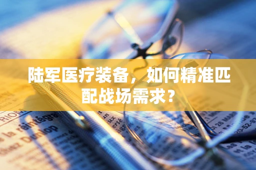 陆军医疗装备，如何精准匹配战场需求？