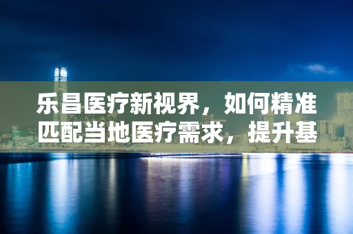 乐昌医疗新视界，如何精准匹配当地医疗需求，提升基层诊疗效率？