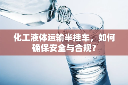 化工液体运输半挂车，如何确保安全与合规？