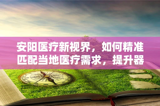 安阳医疗新视界，如何精准匹配当地医疗需求，提升器械应用效率？