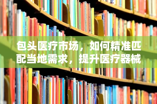 包头医疗市场，如何精准匹配当地需求，提升医疗器械销售？