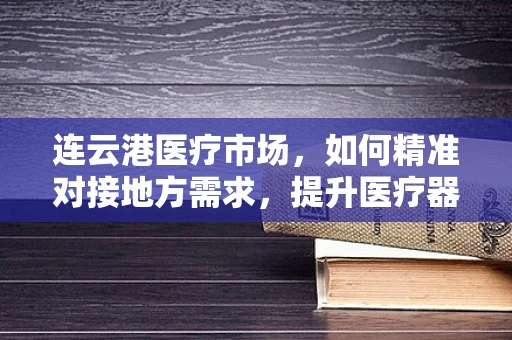 连云港医疗市场，如何精准对接地方需求，提升医疗器械的普及与效率？