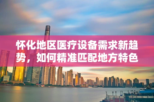 怀化地区医疗设备需求新趋势，如何精准匹配地方特色与医疗技术？