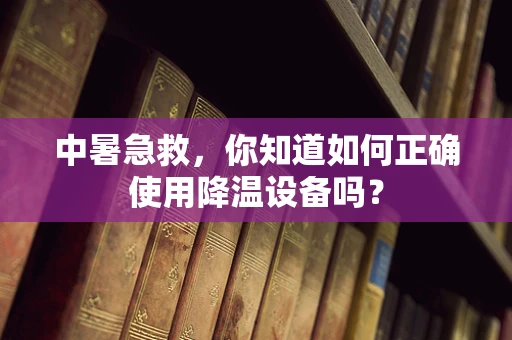 中暑急救，你知道如何正确使用降温设备吗？