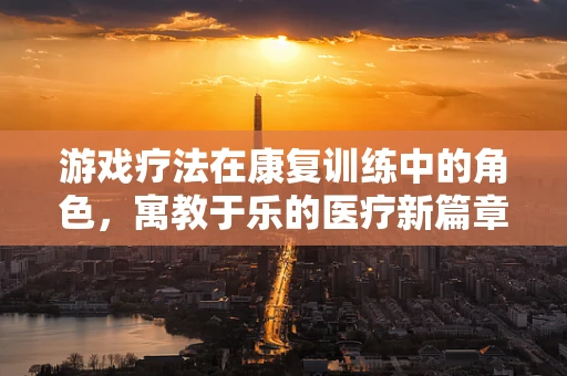 游戏疗法在康复训练中的角色，寓教于乐的医疗新篇章