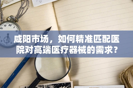 咸阳市场，如何精准匹配医院对高端医疗器械的需求？