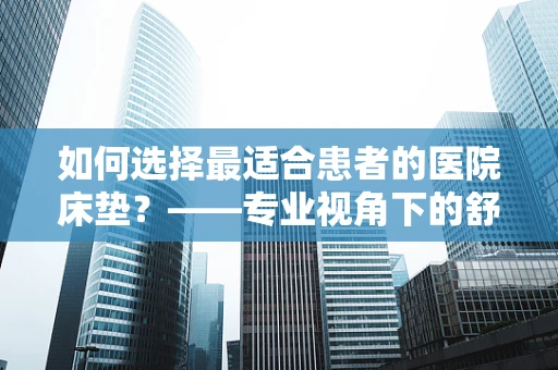 如何选择最适合患者的医院床垫？——专业视角下的舒适与健康考量