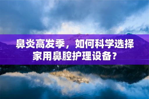 鼻炎高发季，如何科学选择家用鼻腔护理设备？