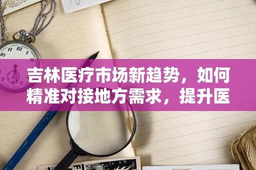 吉林医疗市场新趋势，如何精准对接地方需求，提升医疗器械的‘吉林’效应？