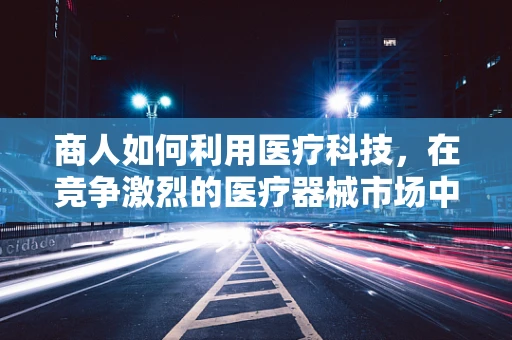 商人如何利用医疗科技，在竞争激烈的医疗器械市场中脱颖而出？