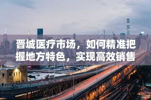 晋城医疗市场，如何精准把握地方特色，实现高效销售？