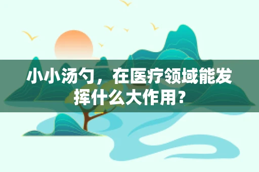 小小汤勺，在医疗领域能发挥什么大作用？