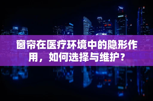 窗帘在医疗环境中的隐形作用，如何选择与维护？