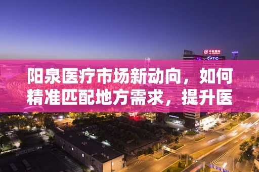 阳泉医疗市场新动向，如何精准匹配地方需求，提升医疗设备采购效率？