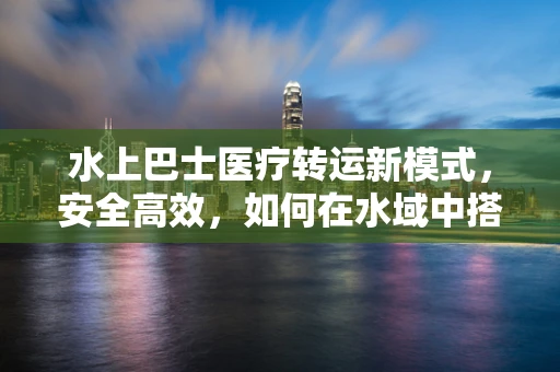 水上巴士医疗转运新模式，安全高效，如何在水域中搭建生命桥梁？