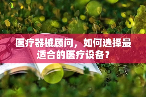 医疗器械顾问，如何选择最适合的医疗设备？