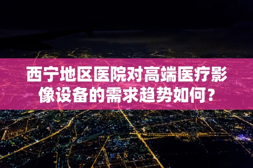 西宁地区医院对高端医疗影像设备的需求趋势如何？