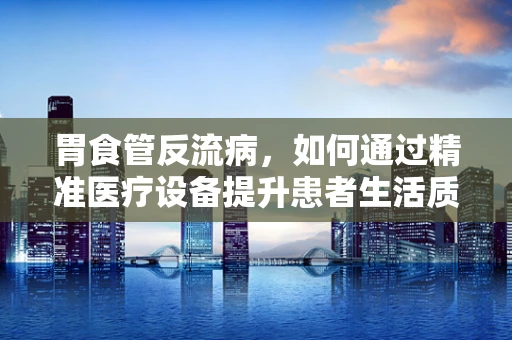 胃食管反流病，如何通过精准医疗设备提升患者生活质量？