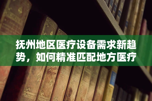 抚州地区医疗设备需求新趋势，如何精准匹配地方医疗资源？