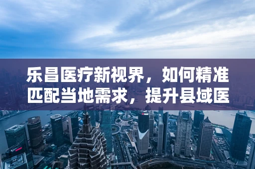 乐昌医疗新视界，如何精准匹配当地需求，提升县域医疗设备效能？