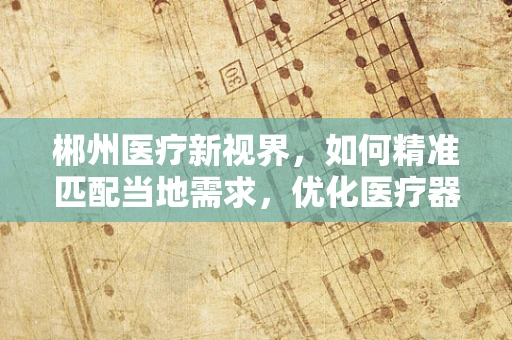 郴州医疗新视界，如何精准匹配当地需求，优化医疗器械配置？