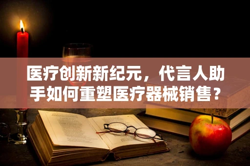 医疗创新新纪元，代言人助手如何重塑医疗器械销售？