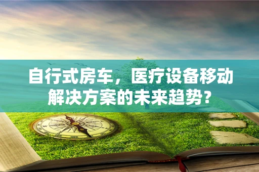 自行式房车，医疗设备移动解决方案的未来趋势？