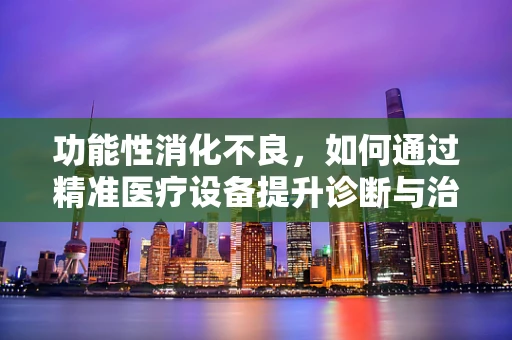 功能性消化不良，如何通过精准医疗设备提升诊断与治疗效率？