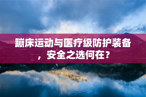 蹦床运动与医疗级防护装备，安全之选何在？