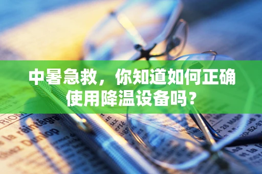 中暑急救，你知道如何正确使用降温设备吗？