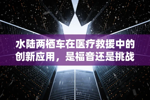 水陆两栖车在医疗救援中的创新应用，是福音还是挑战？