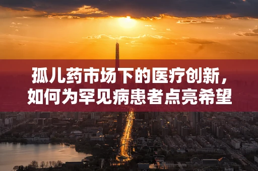 孤儿药市场下的医疗创新，如何为罕见病患者点亮希望之光？