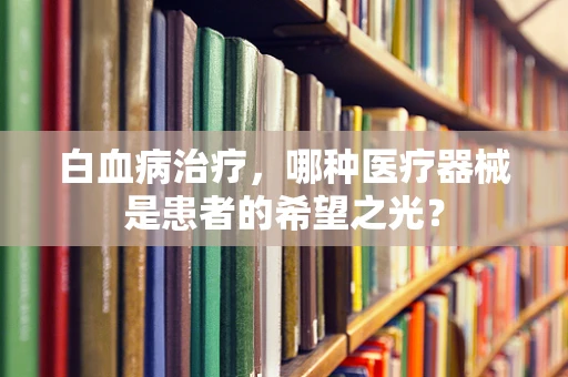 白血病治疗，哪种医疗器械是患者的希望之光？