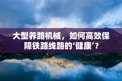 大型养路机械，如何高效保障铁路线路的‘健康’？