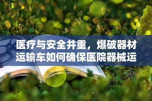 医疗与安全并重，爆破器材运输车如何确保医院器械运输的安全？