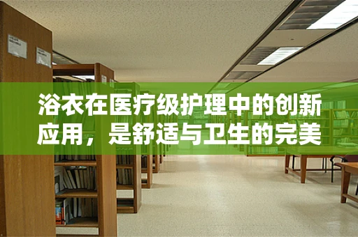 浴衣在医疗级护理中的创新应用，是舒适与卫生的完美结合吗？