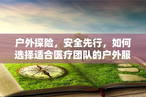 户外探险，安全先行，如何选择适合医疗团队的户外服装备？