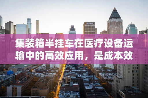 集装箱半挂车在医疗设备运输中的高效应用，是成本效益的明智之选吗？