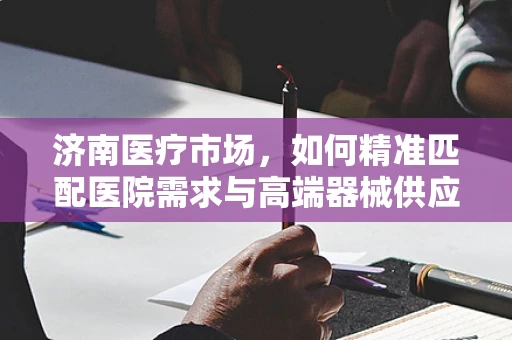 济南医疗市场，如何精准匹配医院需求与高端器械供应？