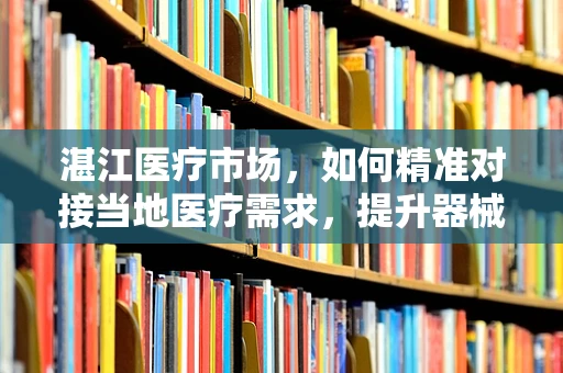 湛江医疗市场，如何精准对接当地医疗需求，提升器械销售效率？