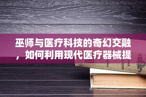 巫师与医疗科技的奇幻交融，如何利用现代医疗器械提升巫术治疗的‘科学’性？