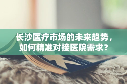 长沙医疗市场的未来趋势，如何精准对接医院需求？