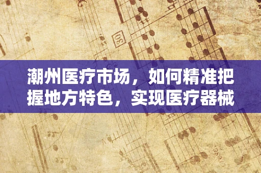 潮州医疗市场，如何精准把握地方特色，实现医疗器械的精准推广？