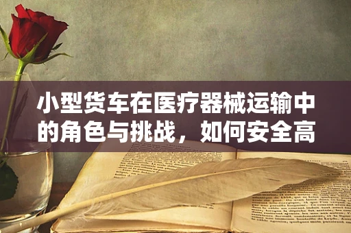 小型货车在医疗器械运输中的角色与挑战，如何安全高效地运送？