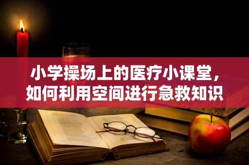 小学操场上的医疗小课堂，如何利用空间进行急救知识普及？