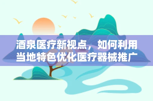 酒泉医疗新视点，如何利用当地特色优化医疗器械推广策略？