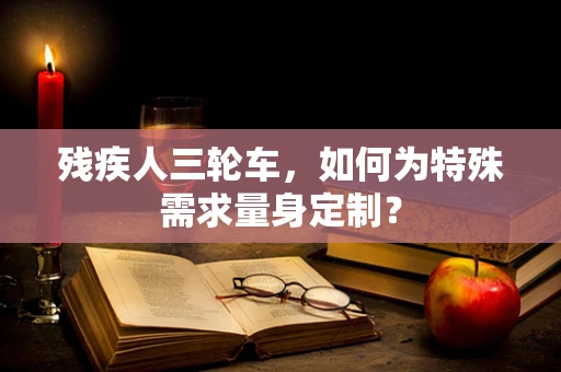 残疾人三轮车，如何为特殊需求量身定制？