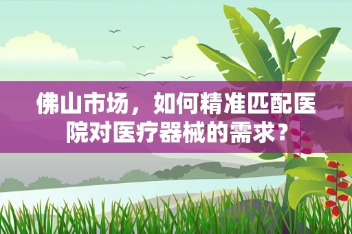 佛山市场，如何精准匹配医院对医疗器械的需求？