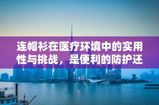 连帽衫在医疗环境中的实用性与挑战，是便利的防护还是潜在的感染风险？